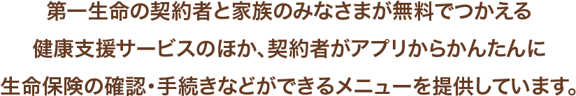 第一生命の契約者と家族のみなさまが無料でつかえる健康支援サービスのほか、契約者がアプリからかんたんに生命保険の確認・手続きなどができるメニューを提供しています。