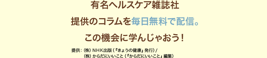 有名ヘルスケア雑誌社提供のコラムを毎月無料で配信。この機会に学んじゃおう！提供：（株）ＮＨＫ出版（『きょうの健康』発行）/（株）からだにいいこと（『からだにいいこと』編集）