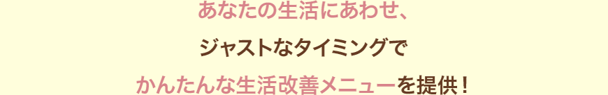 あなたの生活にあわせ、ジャストなタイミングでカンタンな生活改善メニューを提供！