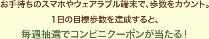 お手持ちのスマホやウェアラブル端末で、意識することなく歩数がカウントされる！1日の目標歩数を達成すると、毎週抽選でコンビニクーポンが当たる！