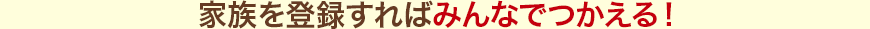 家族を登録すればみんなでつかえる！