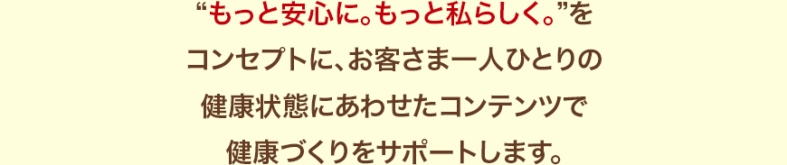 “もっと安心に。もっと私らしく。”をコンセプトに、お客さま一人ひとりの健康状態にあわせたコンテンツで健康づくりをサポートします。