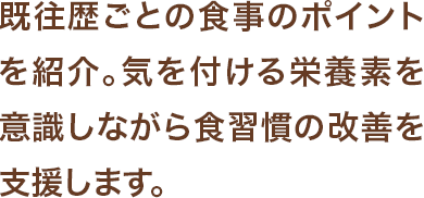 既往歴ごとの食事のポイントを紹介。気を付ける栄養素を意識しながら食習慣の改善を支援します。