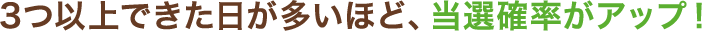 3つ以上できた日が多いほど、当選確率がアップ！
