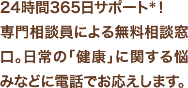 24時間365日サポート＊！専門相談員による無料相談窓口。日常の「健康」に関する悩みなどに電話でお答えします。