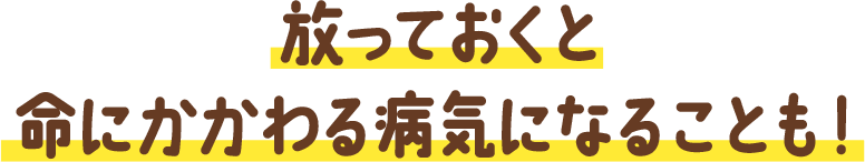 放っておくと命にかかわる病気になることも！