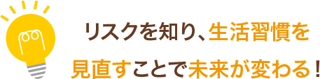 リスクを知り、生活習慣を見直すことで未来が変わる！