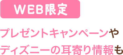 WEB限定 プレゼントキャンペーンやディズニーの耳寄り情報も