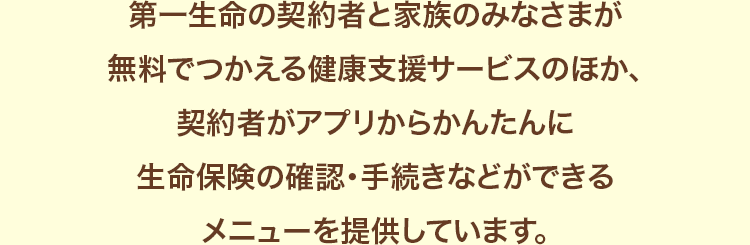 第一生命の契約者と家族のみなさまが無料でつかえる健康支援サービスのほか、契約者がアプリからかんたんに生命保険の確認・手続きなどができるメニューを提供しています。