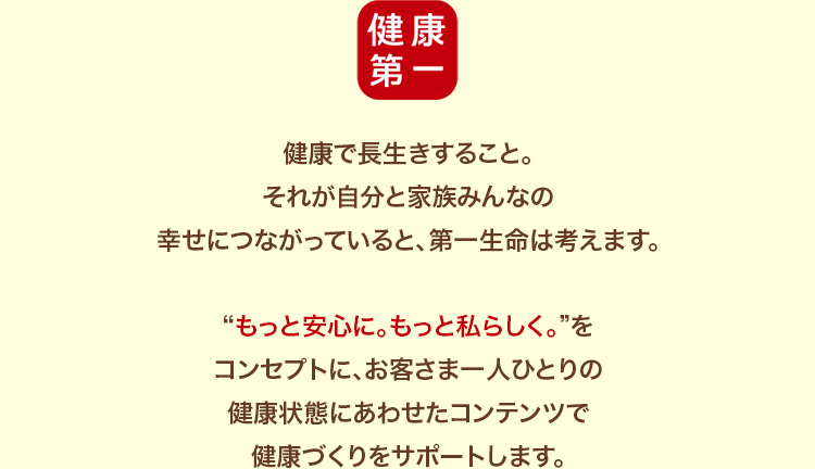 健康第一 健康で長生きすること。それが自分と家族みんなの幸せにつながっていると、第一生命は考えます。 “もっと安心に。もっと私らしく。”をコンセプトに、お客さま一人ひとりの健康状態にあわせたコンテンツで健康づくりをサポートします。